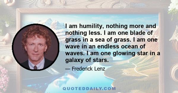 I am humility, nothing more and nothing less. I am one blade of grass in a sea of grass. I am one wave in an endless ocean of waves. I am one glowing star in a galaxy of stars.