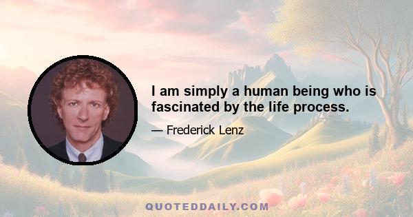 I am simply a human being who is fascinated by the life process.