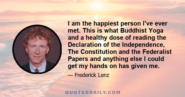 I am the happiest person I've ever met. This is what Buddhist Yoga and a healthy dose of reading the Declaration of the Independence, The Constitution and the Federalist Papers and anything else I could get my hands on