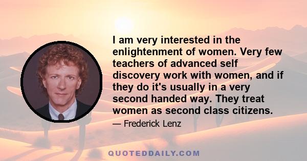 I am very interested in the enlightenment of women. Very few teachers of advanced self discovery work with women, and if they do it's usually in a very second handed way. They treat women as second class citizens.