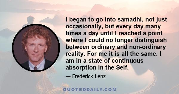 I began to go into samadhi, not just occasionally, but every day many times a day until I reached a point where I could no longer distinguish between ordinary and non-ordinary reality. For me it is all the same. I am in 