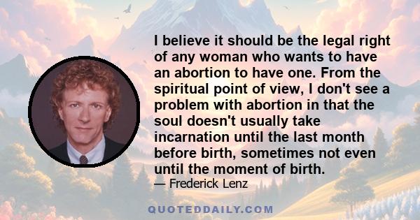 I believe it should be the legal right of any woman who wants to have an abortion to have one. From the spiritual point of view, I don't see a problem with abortion in that the soul doesn't usually take incarnation