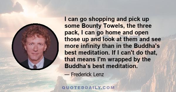 I can go shopping and pick up some Bounty Towels, the three pack, I can go home and open those up and look at them and see more infinity than in the Buddha's best meditation. If I can't do that, that means I'm wrapped