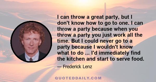 I can throw a great party, but I don't know how to go to one. I can throw a party because when you throw a party you just work all the time. But I could never go to a party because I wouldn't know what to do ... I'd