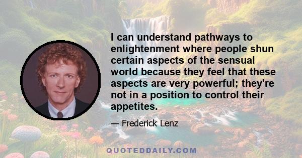 I can understand pathways to enlightenment where people shun certain aspects of the sensual world because they feel that these aspects are very powerful; they're not in a position to control their appetites.