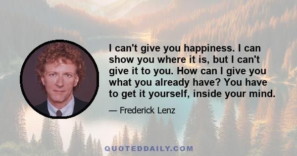 I can't give you happiness. I can show you where it is, but I can't give it to you. How can I give you what you already have? You have to get it yourself, inside your mind.