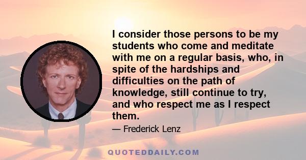 I consider those persons to be my students who come and meditate with me on a regular basis, who, in spite of the hardships and difficulties on the path of knowledge, still continue to try, and who respect me as I