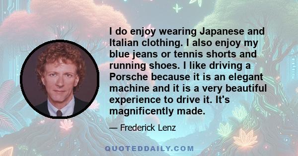 I do enjoy wearing Japanese and Italian clothing. I also enjoy my blue jeans or tennis shorts and running shoes. I like driving a Porsche because it is an elegant machine and it is a very beautiful experience to drive