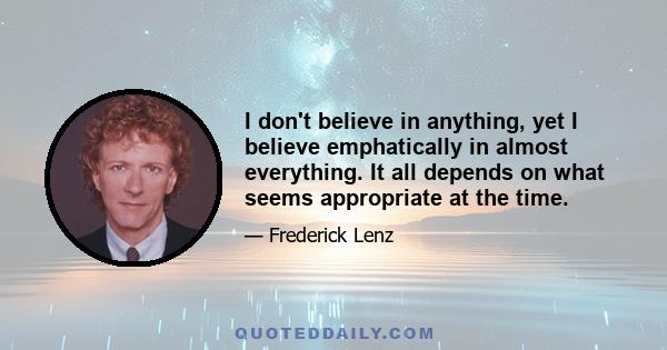 I don't believe in anything, yet I believe emphatically in almost everything. It all depends on what seems appropriate at the time.