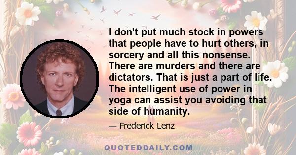 I don't put much stock in powers that people have to hurt others, in sorcery and all this nonsense. There are murders and there are dictators. That is just a part of life. The intelligent use of power in yoga can assist 