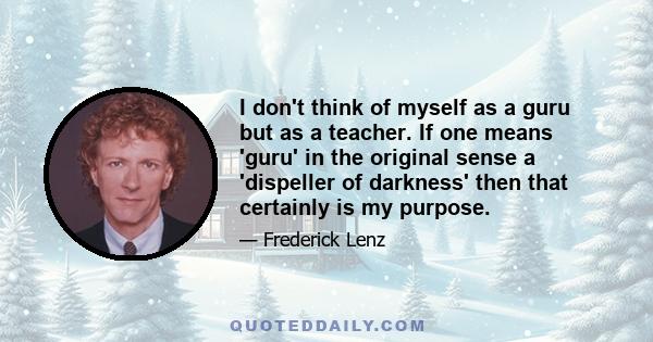 I don't think of myself as a guru but as a teacher. If one means 'guru' in the original sense a 'dispeller of darkness' then that certainly is my purpose.