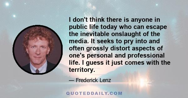 I don't think there is anyone in public life today who can escape the inevitable onslaught of the media. It seeks to pry into and often grossly distort aspects of one's personal and professional life. I guess it just