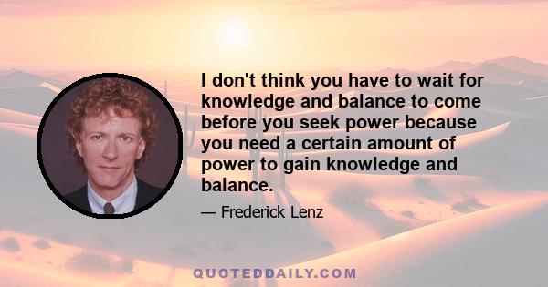 I don't think you have to wait for knowledge and balance to come before you seek power because you need a certain amount of power to gain knowledge and balance.