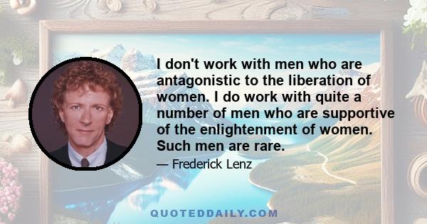 I don't work with men who are antagonistic to the liberation of women. I do work with quite a number of men who are supportive of the enlightenment of women. Such men are rare.