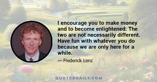 I encourage you to make money and to become enlightened. The two are not necessarily different. Have fun with whatever you do because we are only here for a while.