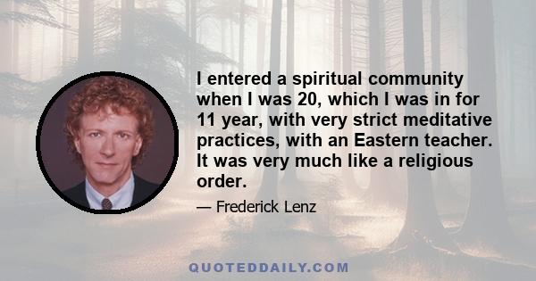 I entered a spiritual community when I was 20, which I was in for 11 year, with very strict meditative practices, with an Eastern teacher. It was very much like a religious order.