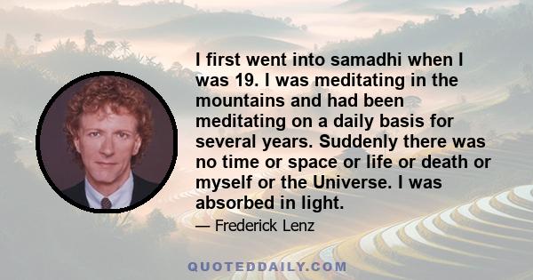 I first went into samadhi when I was 19. I was meditating in the mountains and had been meditating on a daily basis for several years. Suddenly there was no time or space or life or death or myself or the Universe. I