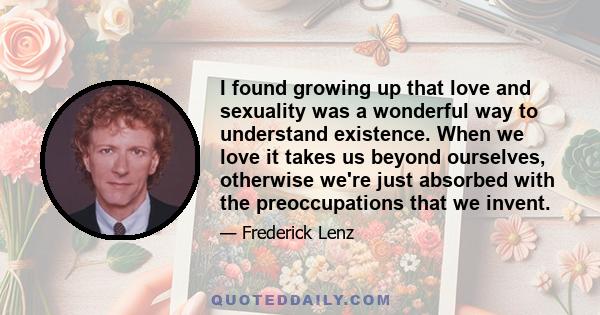 I found growing up that love and sexuality was a wonderful way to understand existence. When we love it takes us beyond ourselves, otherwise we're just absorbed with the preoccupations that we invent.