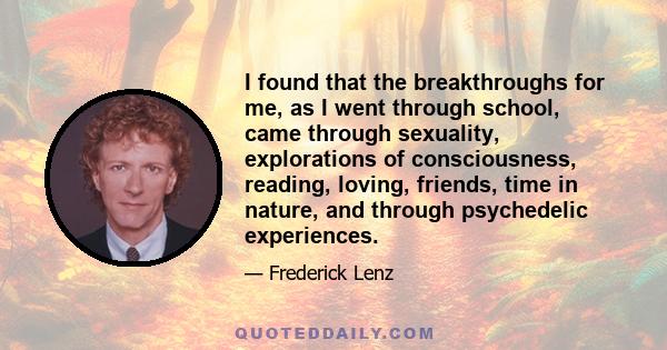 I found that the breakthroughs for me, as I went through school, came through sexuality, explorations of consciousness, reading, loving, friends, time in nature, and through psychedelic experiences.