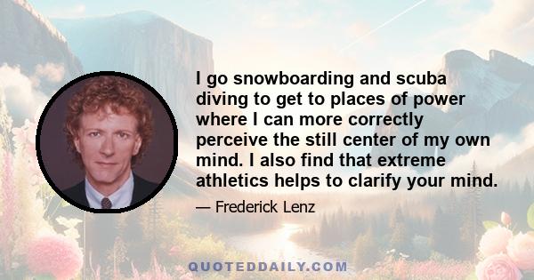 I go snowboarding and scuba diving to get to places of power where I can more correctly perceive the still center of my own mind. I also find that extreme athletics helps to clarify your mind.