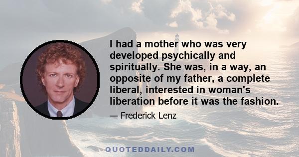 I had a mother who was very developed psychically and spiritually. She was, in a way, an opposite of my father, a complete liberal, interested in woman's liberation before it was the fashion.