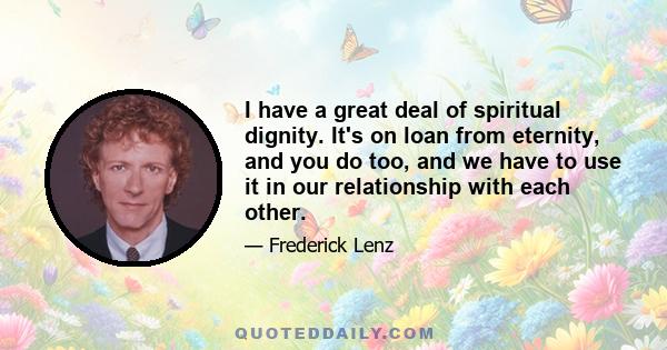 I have a great deal of spiritual dignity. It's on loan from eternity, and you do too, and we have to use it in our relationship with each other.