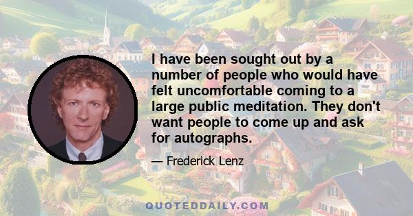 I have been sought out by a number of people who would have felt uncomfortable coming to a large public meditation. They don't want people to come up and ask for autographs.