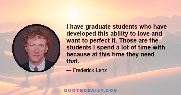 I have graduate students who have developed this ability to love and want to perfect it. Those are the students I spend a lot of time with because at this time they need that.