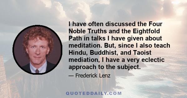 I have often discussed the Four Noble Truths and the Eightfold Path in talks I have given about meditation. But, since I also teach Hindu, Buddhist, and Taoist mediation, I have a very eclectic approach to the subject.