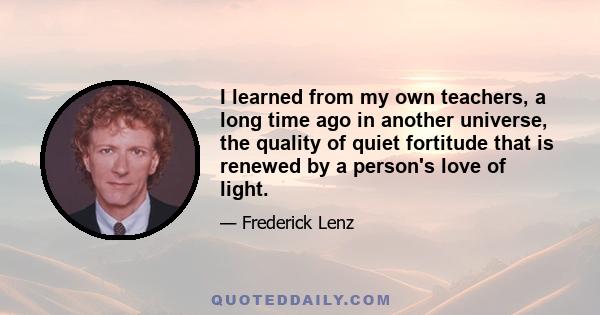 I learned from my own teachers, a long time ago in another universe, the quality of quiet fortitude that is renewed by a person's love of light.