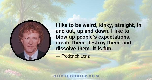 I like to be weird, kinky, straight, in and out, up and down. I like to blow up people's expectations, create them, destroy them, and dissolve them. It is fun.