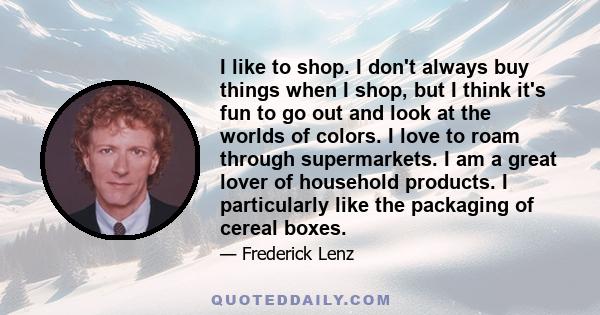 I like to shop. I don't always buy things when I shop, but I think it's fun to go out and look at the worlds of colors. I love to roam through supermarkets. I am a great lover of household products. I particularly like