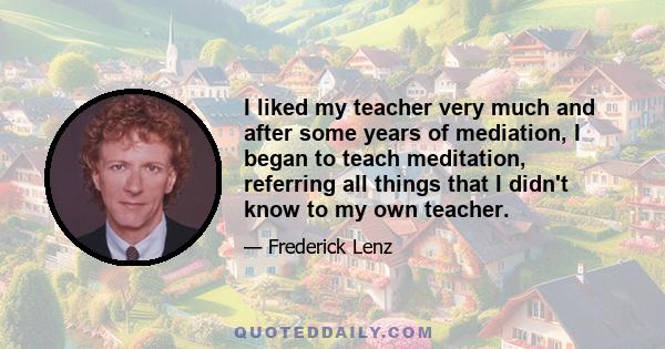 I liked my teacher very much and after some years of mediation, I began to teach meditation, referring all things that I didn't know to my own teacher.