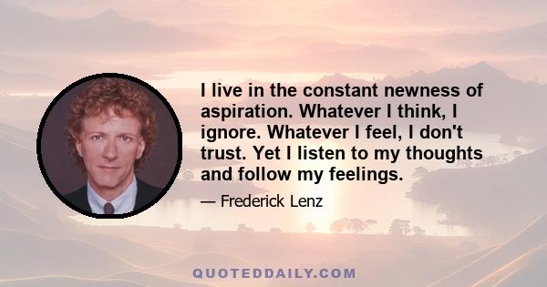 I live in the constant newness of aspiration. Whatever I think, I ignore. Whatever I feel, I don't trust. Yet I listen to my thoughts and follow my feelings.