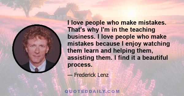 I love people who make mistakes. That's why I'm in the teaching business. I love people who make mistakes because I enjoy watching them learn and helping them, assisting them. I find it a beautiful process.