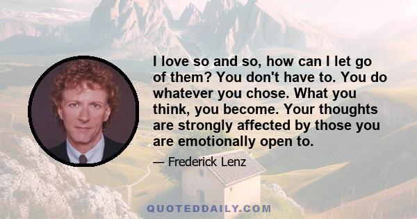 I love so and so, how can I let go of them? You don't have to. You do whatever you chose. What you think, you become. Your thoughts are strongly affected by those you are emotionally open to.