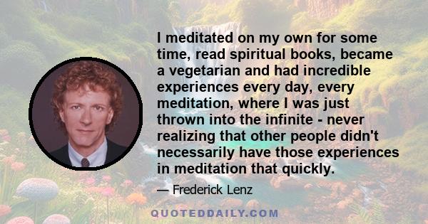 I meditated on my own for some time, read spiritual books, became a vegetarian and had incredible experiences every day, every meditation, where I was just thrown into the infinite - never realizing that other people