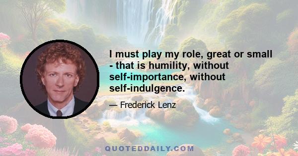 I must play my role, great or small - that is humility, without self-importance, without self-indulgence.