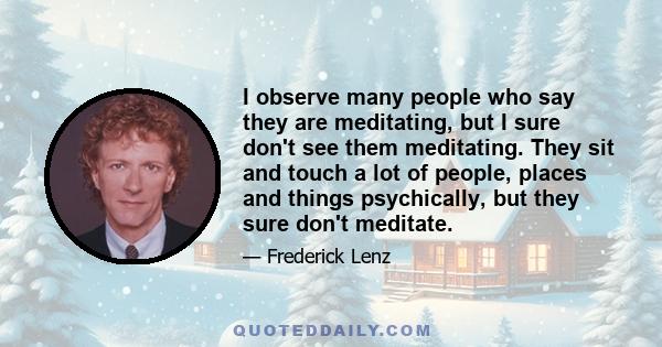 I observe many people who say they are meditating, but I sure don't see them meditating. They sit and touch a lot of people, places and things psychically, but they sure don't meditate.