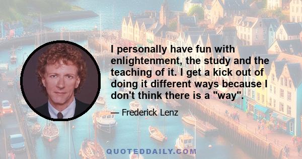 I personally have fun with enlightenment, the study and the teaching of it. I get a kick out of doing it different ways because I don't think there is a way.