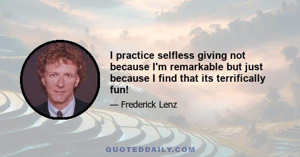 I practice selfless giving not because I'm remarkable but just because I find that its terrifically fun!