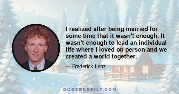 I realized after being married for some time that it wasn't enough. It wasn't enough to lead an individual life where I loved on person and we created a world together.