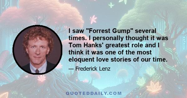 I saw Forrest Gump several times. I personally thought it was Tom Hanks' greatest role and I think it was one of the most eloquent love stories of our time.