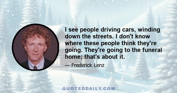 I see people driving cars, winding down the streets. I don't know where these people think they're going. They're going to the funeral home; that's about it.