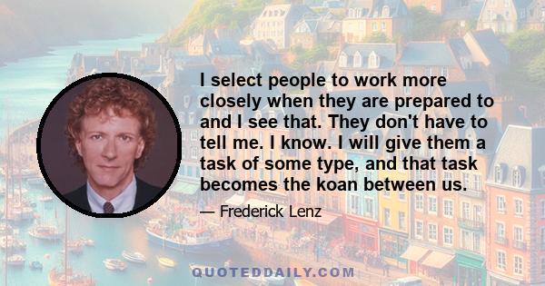 I select people to work more closely when they are prepared to and I see that. They don't have to tell me. I know. I will give them a task of some type, and that task becomes the koan between us.