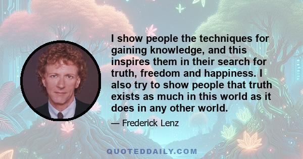 I show people the techniques for gaining knowledge, and this inspires them in their search for truth, freedom and happiness. I also try to show people that truth exists as much in this world as it does in any other