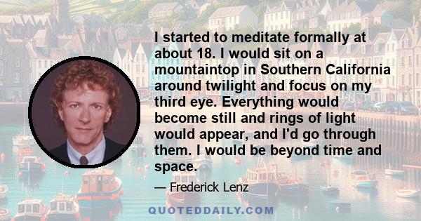 I started to meditate formally at about 18. I would sit on a mountaintop in Southern California around twilight and focus on my third eye. Everything would become still and rings of light would appear, and I'd go