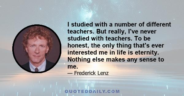 I studied with a number of different teachers. But really, I've never studied with teachers. To be honest, the only thing that's ever interested me in life is eternity. Nothing else makes any sense to me.