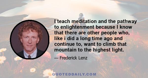 I teach meditation and the pathway to enlightenment because I know that there are other people who, like i did a long time ago and continue to, want to climb that mountain to the highest light.