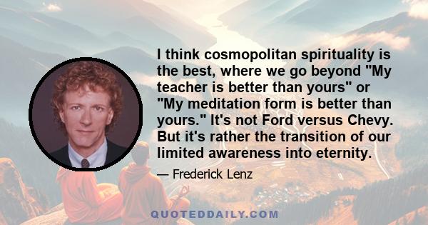 I think cosmopolitan spirituality is the best, where we go beyond My teacher is better than yours or My meditation form is better than yours. It's not Ford versus Chevy. But it's rather the transition of our limited